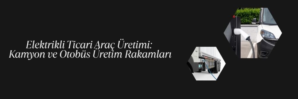 Elektrikli Ticari Araç Üretimi Kamyon ve Otobüs Üretim Rakamları