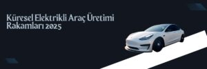 Küresel Elektrikli Araç Üretimi Rakamları 2025